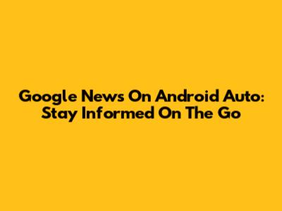 Google News On Android Auto: Stay Informed On The Go