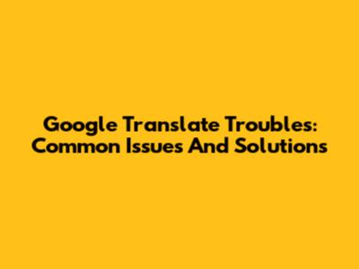 Google Translate Troubles: Common Issues And Solutions