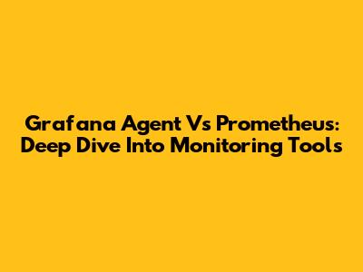 Grafana Agent Vs Prometheus: Deep Dive Into Monitoring Tools