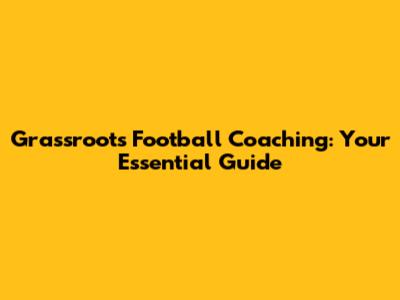 Grassroots Football Coaching: Your Essential Guide