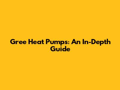 Gree Heat Pumps: An In-Depth Guide