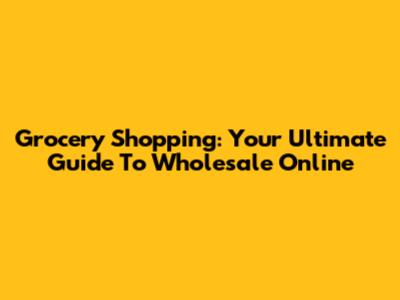 Grocery Shopping: Your Ultimate Guide To Wholesale Online