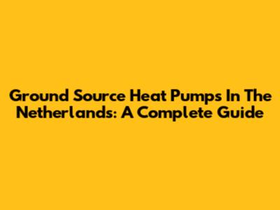 Ground Source Heat Pumps In The Netherlands: A Complete Guide