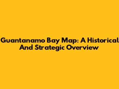 Guantanamo Bay Map: A Historical And Strategic Overview