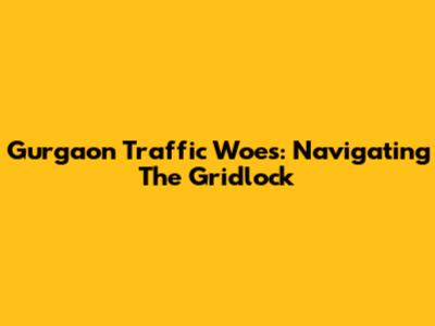 Gurgaon Traffic Woes: Navigating The Gridlock