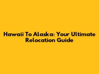 Hawaii To Alaska: Your Ultimate Relocation Guide
