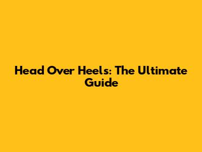 Head Over Heels: The Ultimate Guide