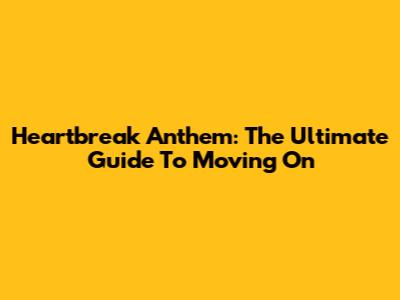 Heartbreak Anthem: The Ultimate Guide To Moving On