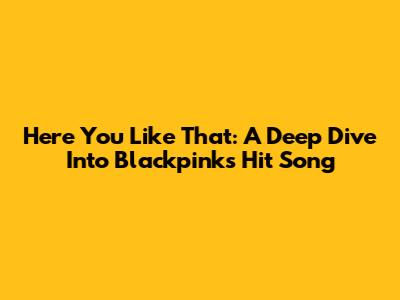 Here You Like That: A Deep Dive Into Blackpink's Hit Song