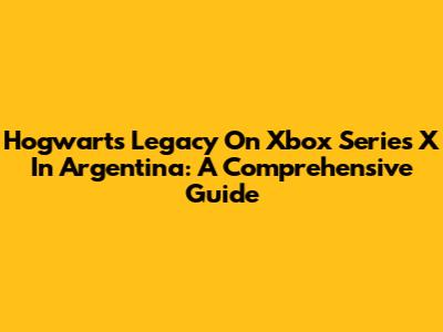 Hogwarts Legacy On Xbox Series X In Argentina: A Comprehensive Guide