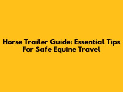 Horse Trailer Guide: Essential Tips For Safe Equine Travel