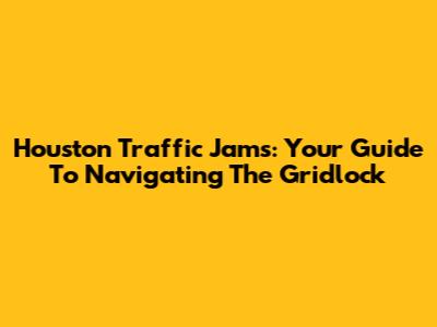 Houston Traffic Jams: Your Guide To Navigating The Gridlock