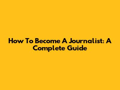How To Become A Journalist: A Complete Guide