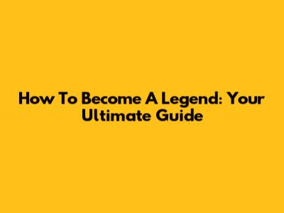 How To Become A Legend: Your Ultimate Guide