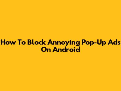 How To Block Annoying Pop-Up Ads On Android