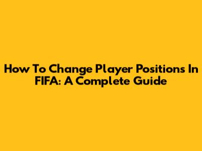 How To Change Player Positions In FIFA: A Complete Guide