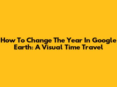 How To Change The Year In Google Earth: A Visual Time Travel