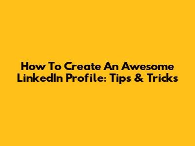 How To Create An Awesome LinkedIn Profile: Tips & Tricks