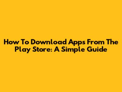 How To Download Apps From The Play Store: A Simple Guide