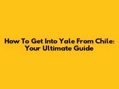 How To Get Into Yale From Chile: Your Ultimate Guide