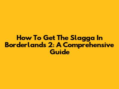 How To Get The Slagga In Borderlands 2: A Comprehensive Guide