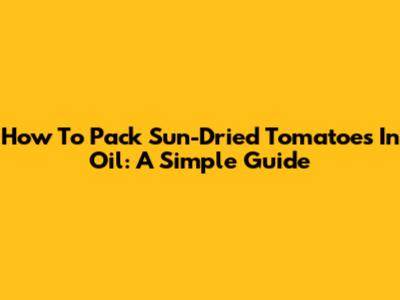 How To Pack Sun-Dried Tomatoes In Oil: A Simple Guide
