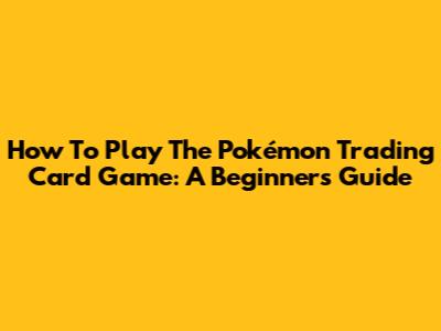 How To Play The Pokémon Trading Card Game: A Beginner's Guide
