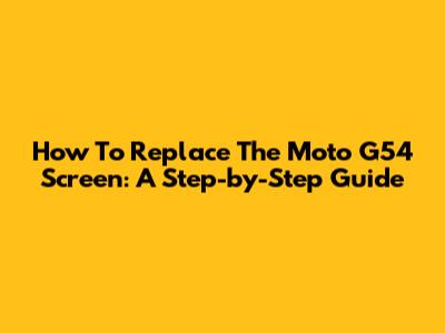 How To Replace The Moto G54 Screen: A Step-by-Step Guide