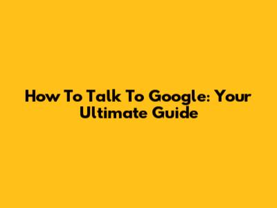 How To Talk To Google: Your Ultimate Guide