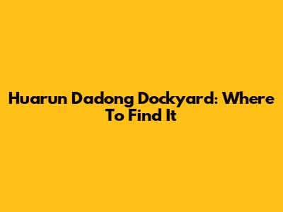 Huarun Dadong Dockyard: Where To Find It