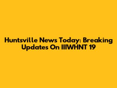 Huntsville News Today: Breaking Updates On IIIWHNT 19