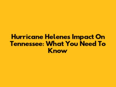 Hurricane Helene's Impact On Tennessee: What You Need To Know