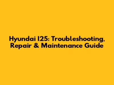 Hyundai I25: Troubleshooting, Repair & Maintenance Guide