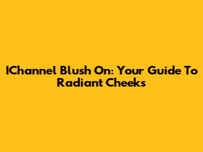 IChannel Blush On: Your Guide To Radiant Cheeks