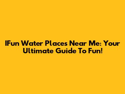 IFun Water Places Near Me: Your Ultimate Guide To Fun!