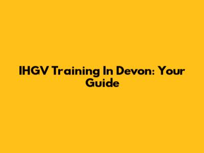 IHGV Training In Devon: Your Guide