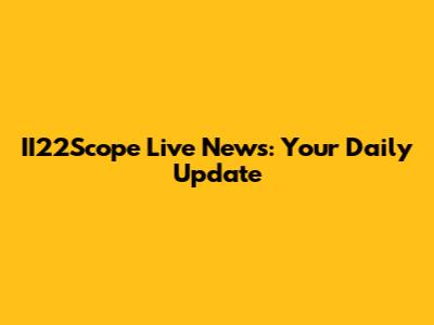 II22Scope Live News: Your Daily Update