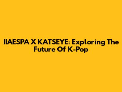 IIAESPA X KATSEYE: Exploring The Future Of K-Pop