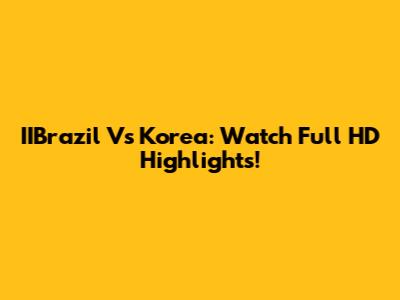 IIBrazil Vs Korea: Watch Full HD Highlights!