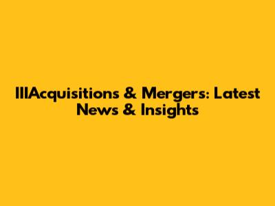 IIIAcquisitions & Mergers: Latest News & Insights
