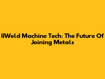 IIWeld Machine Tech: The Future Of Joining Metals