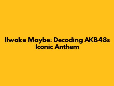 IIwake Maybe: Decoding AKB48's Iconic Anthem