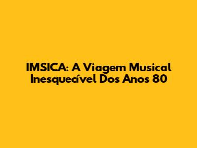 IMSICA: A Viagem Musical Inesquecível Dos Anos 80