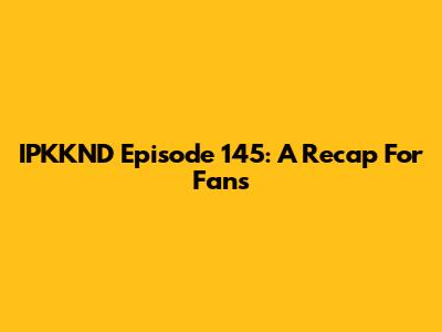 IPKKND Episode 145: A Recap For Fans