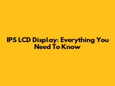 IPS LCD Display: Everything You Need To Know