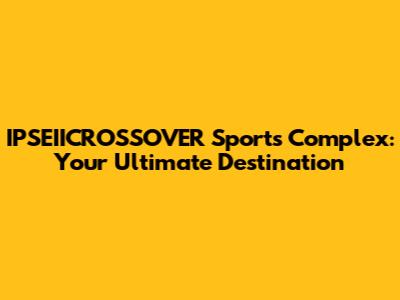 IPSEIICROSSOVER Sports Complex: Your Ultimate Destination