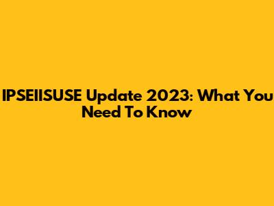 IPSEIISUSE Update 2023: What You Need To Know