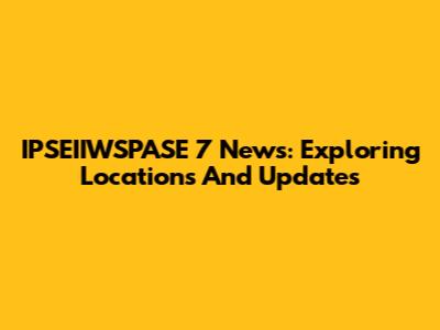 IPSEIIWSPASE 7 News: Exploring Locations And Updates