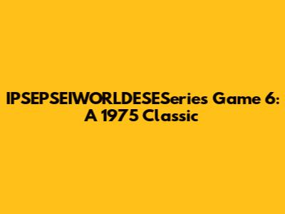IPSEPSEIWORLDESESeries Game 6: A 1975 Classic