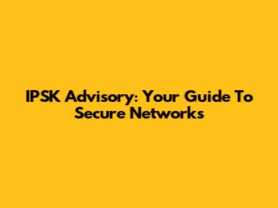 IPSK Advisory: Your Guide To Secure Networks